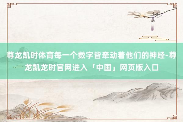 尊龙凯时体育每一个数字皆牵动着他们的神经-尊龙凯龙时官网进入「中国」网页版入口