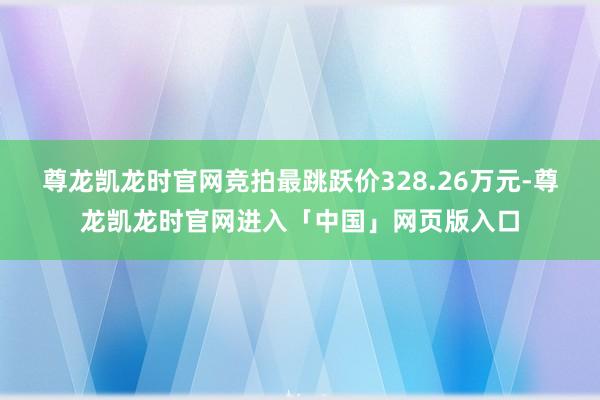 尊龙凯龙时官网竞拍最跳跃价328.26万元-尊龙凯龙时官网进入「中国」网页版入口