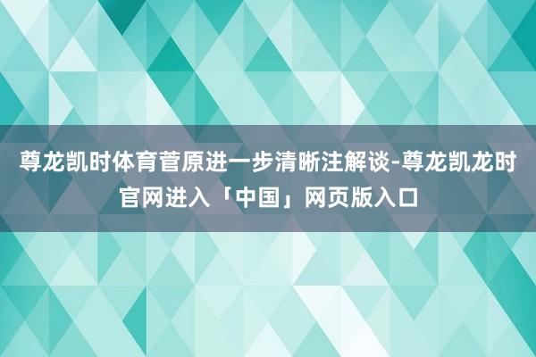 尊龙凯时体育菅原进一步清晰注解谈-尊龙凯龙时官网进入「中国」网页版入口