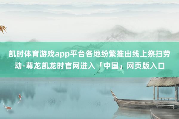 凯时体育游戏app平台各地纷繁推出线上祭扫劳动-尊龙凯龙时官网进入「中国」网页版入口