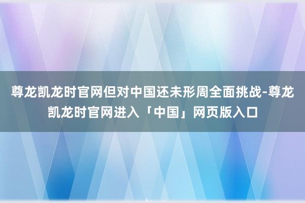 尊龙凯龙时官网但对中国还未形周全面挑战-尊龙凯龙时官网进入「中国」网页版入口