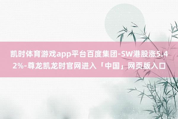 凯时体育游戏app平台百度集团-SW港股涨5.42%-尊龙凯龙时官网进入「中国」网页版入口