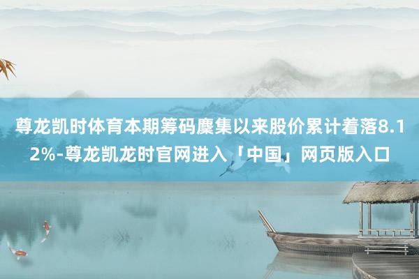 尊龙凯时体育本期筹码麇集以来股价累计着落8.12%-尊龙凯龙时官网进入「中国」网页版入口