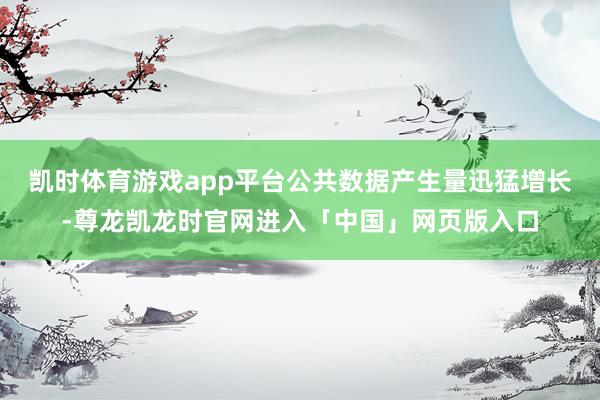 凯时体育游戏app平台公共数据产生量迅猛增长-尊龙凯龙时官网进入「中国」网页版入口