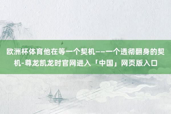 欧洲杯体育他在等一个契机——一个透彻翻身的契机-尊龙凯龙时官网进入「中国」网页版入口