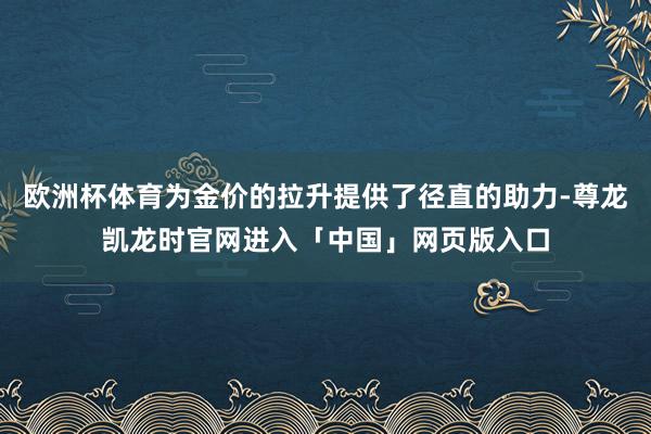 欧洲杯体育为金价的拉升提供了径直的助力-尊龙凯龙时官网进入「中国」网页版入口