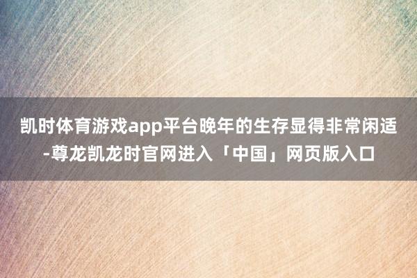 凯时体育游戏app平台晚年的生存显得非常闲适-尊龙凯龙时官网进入「中国」网页版入口