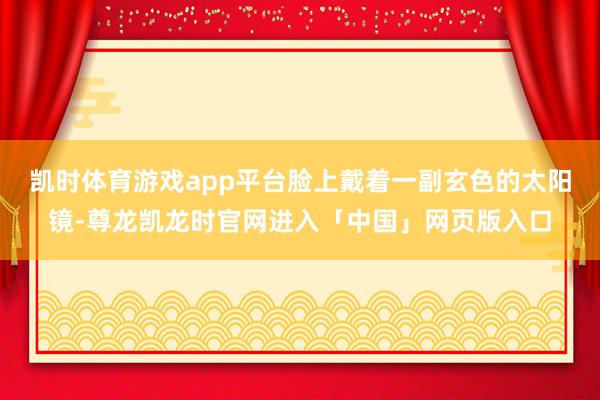 凯时体育游戏app平台脸上戴着一副玄色的太阳镜-尊龙凯龙时官网进入「中国」网页版入口