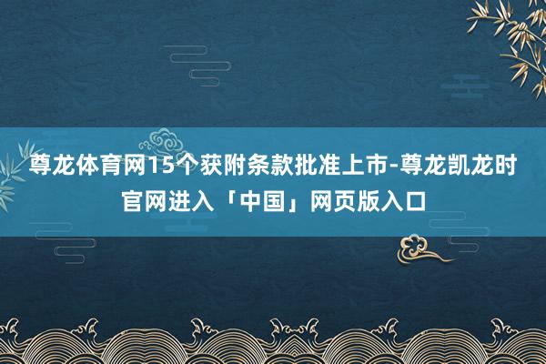 尊龙体育网15个获附条款批准上市-尊龙凯龙时官网进入「中国」网页版入口