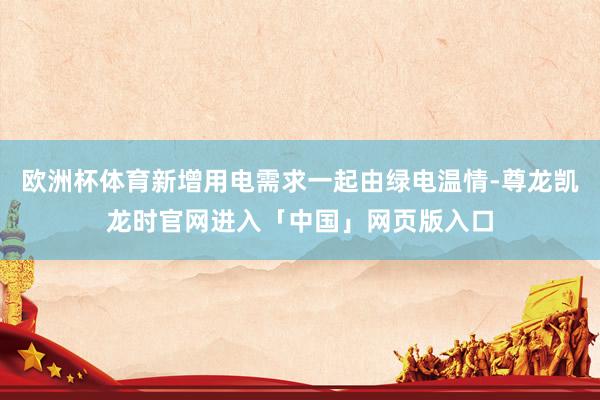 欧洲杯体育新增用电需求一起由绿电温情-尊龙凯龙时官网进入「中国」网页版入口