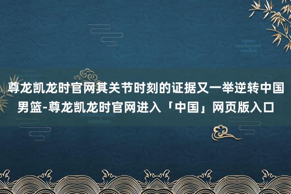 尊龙凯龙时官网其关节时刻的证据又一举逆转中国男篮-尊龙凯龙时官网进入「中国」网页版入口