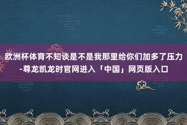欧洲杯体育不知谈是不是我那里给你们加多了压力-尊龙凯龙时官网进入「中国」网页版入口