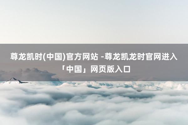 尊龙凯时(中国)官方网站 -尊龙凯龙时官网进入「中国」网页版入口