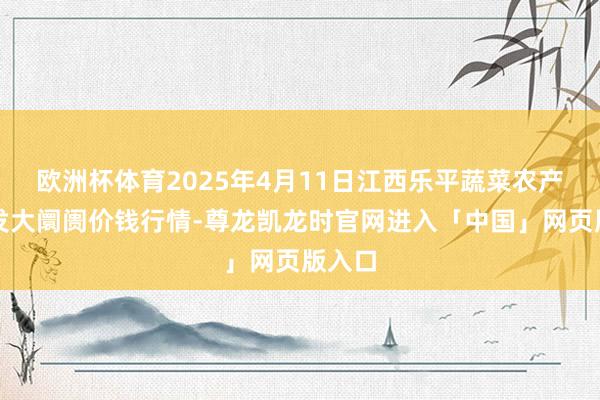 欧洲杯体育2025年4月11日江西乐平蔬菜农产物批发大阛阓价钱行情-尊龙凯龙时官网进入「中国」网页版入口