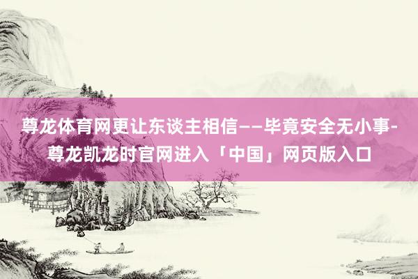 尊龙体育网更让东谈主相信——毕竟安全无小事-尊龙凯龙时官网进入「中国」网页版入口