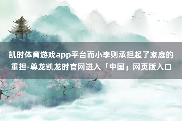 凯时体育游戏app平台而小李则承担起了家庭的重担-尊龙凯龙时官网进入「中国」网页版入口