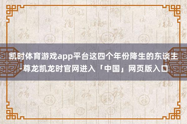 凯时体育游戏app平台这四个年份降生的东谈主-尊龙凯龙时官网进入「中国」网页版入口