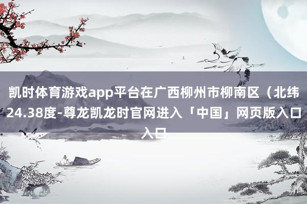 凯时体育游戏app平台在广西柳州市柳南区（北纬24.38度-尊龙凯龙时官网进入「中国」网页版入口