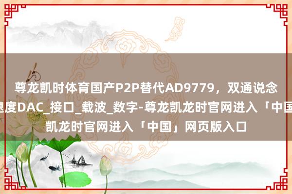 尊龙凯时体育国产P2P替代AD9779，双通说念16位1G采样速度DAC_接口_载波_数字-尊龙凯龙时官网进入「中国」网页版入口