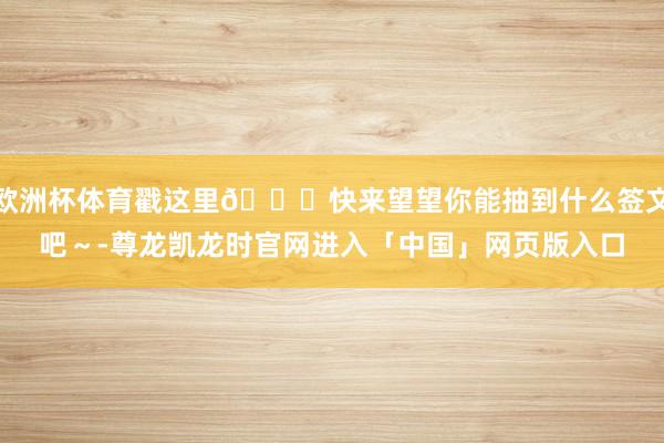 欧洲杯体育戳这里👉快来望望你能抽到什么签文吧～-尊龙凯龙时官网进入「中国」网页版入口