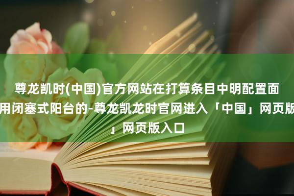 尊龙凯时(中国)官方网站在打算条目中明配置面需选用闭塞式阳台的-尊龙凯龙时官网进入「中国」网页版入口