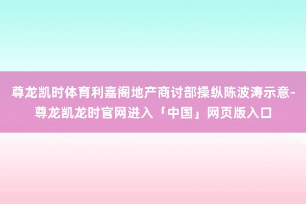 尊龙凯时体育利嘉阁地产商讨部操纵陈波涛示意-尊龙凯龙时官网进入「中国」网页版入口