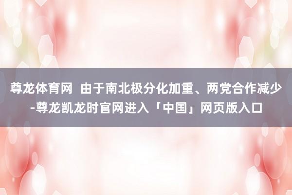 尊龙体育网  由于南北极分化加重、两党合作减少-尊龙凯龙时官网进入「中国」网页版入口