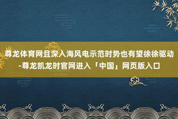 尊龙体育网且深入海风电示范时势也有望徐徐驱动-尊龙凯龙时官网进入「中国」网页版入口