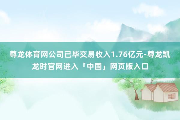 尊龙体育网公司已毕交易收入1.76亿元-尊龙凯龙时官网进入「中国」网页版入口