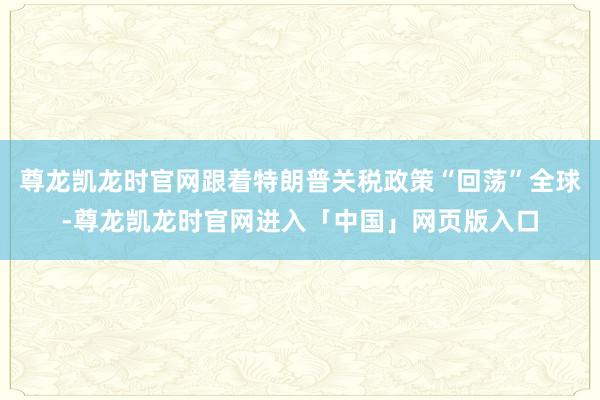 尊龙凯龙时官网跟着特朗普关税政策“回荡”全球-尊龙凯龙时官网进入「中国」网页版入口