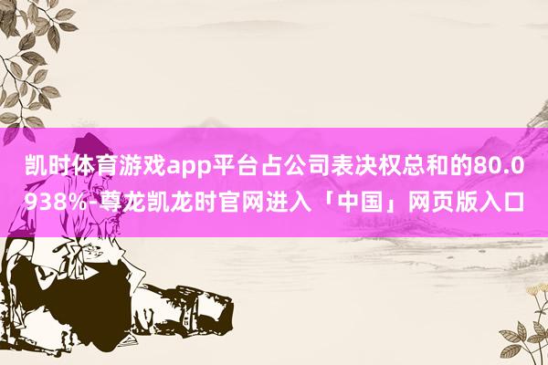 凯时体育游戏app平台占公司表决权总和的80.0938%-尊龙凯龙时官网进入「中国」网页版入口