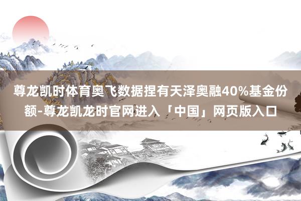 尊龙凯时体育奥飞数据捏有天泽奥融40%基金份额-尊龙凯龙时官网进入「中国」网页版入口