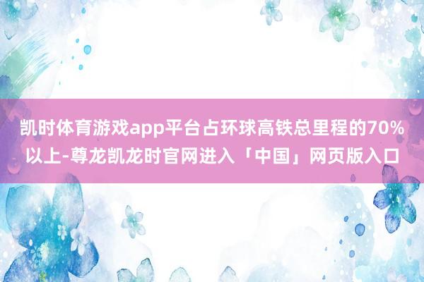 凯时体育游戏app平台占环球高铁总里程的70%以上-尊龙凯龙时官网进入「中国」网页版入口