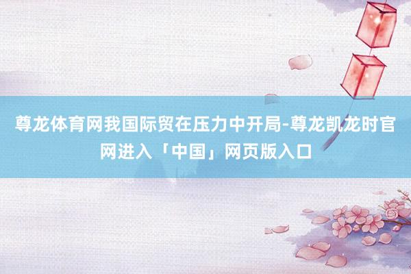 尊龙体育网我国际贸在压力中开局-尊龙凯龙时官网进入「中国」网页版入口