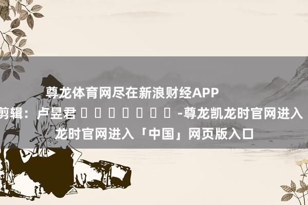 尊龙体育网尽在新浪财经APP            						职守剪辑：卢昱君 							-尊龙凯龙时官网进入「中国」网页版入口