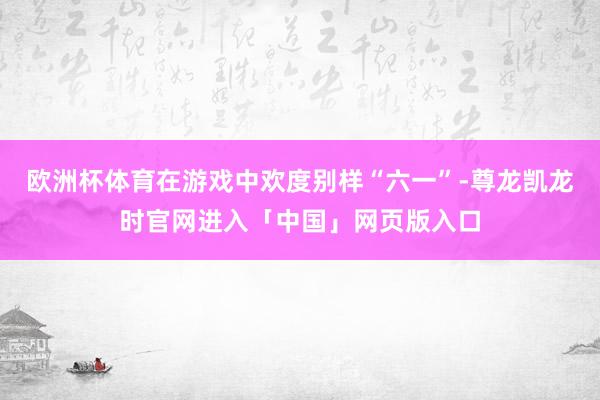欧洲杯体育在游戏中欢度别样“六一”-尊龙凯龙时官网进入「中国」网页版入口