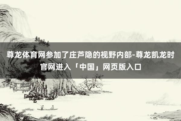 尊龙体育网参加了庄芦隐的视野内部-尊龙凯龙时官网进入「中国」网页版入口