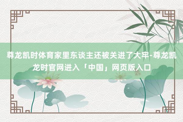 尊龙凯时体育家里东谈主还被关进了大牢-尊龙凯龙时官网进入「中国」网页版入口