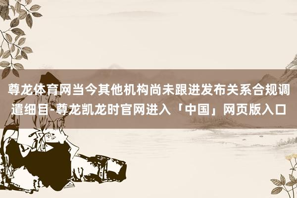 尊龙体育网当今其他机构尚未跟进发布关系合规调遣细目-尊龙凯龙时官网进入「中国」网页版入口