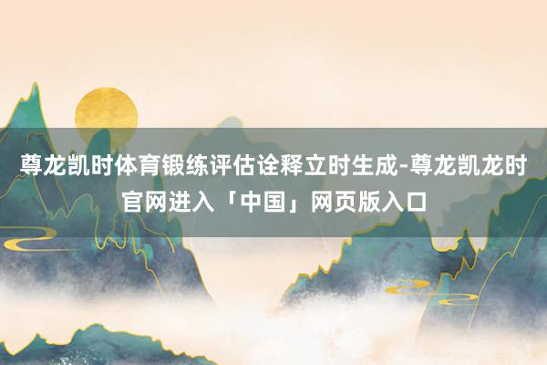尊龙凯时体育锻练评估诠释立时生成-尊龙凯龙时官网进入「中国」网页版入口