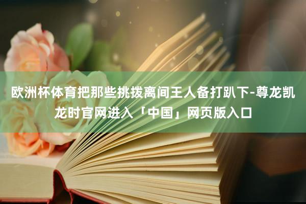 欧洲杯体育把那些挑拨离间王人备打趴下-尊龙凯龙时官网进入「中国」网页版入口
