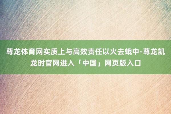 尊龙体育网实质上与高效责任以火去蛾中-尊龙凯龙时官网进入「中国」网页版入口
