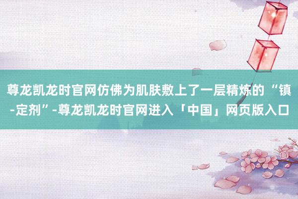 尊龙凯龙时官网仿佛为肌肤敷上了一层精炼的 “镇-定剂”-尊龙凯龙时官网进入「中国」网页版入口