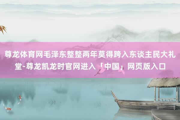 尊龙体育网毛泽东整整两年莫得跨入东谈主民大礼堂-尊龙凯龙时官网进入「中国」网页版入口