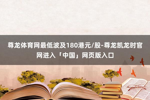 尊龙体育网最低波及180港元/股-尊龙凯龙时官网进入「中国」网页版入口