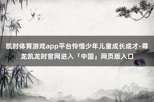 凯时体育游戏app平台怜惜少年儿童成长成才-尊龙凯龙时官网进入「中国」网页版入口