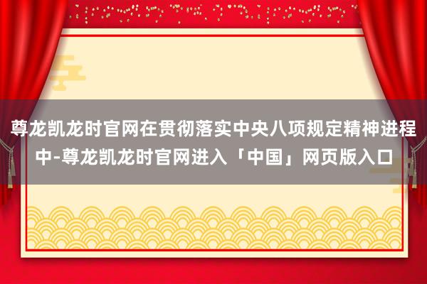 尊龙凯龙时官网在贯彻落实中央八项规定精神进程中-尊龙凯龙时官网进入「中国」网页版入口