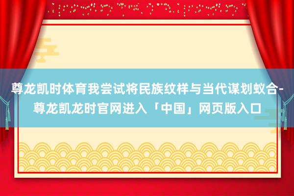 尊龙凯时体育我尝试将民族纹样与当代谋划蚁合-尊龙凯龙时官网进入「中国」网页版入口