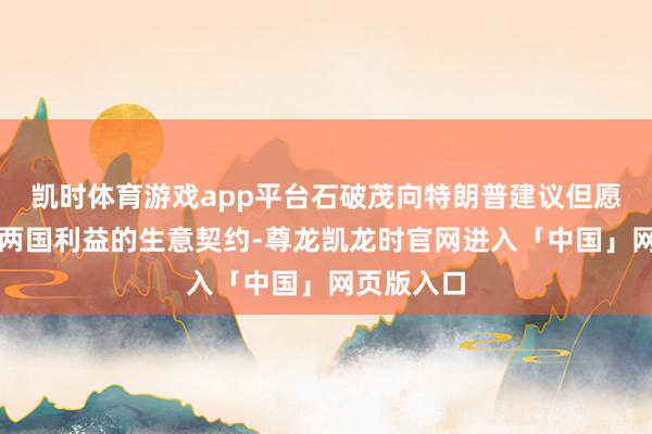 凯时体育游戏app平台石破茂向特朗普建议但愿完毕相宜两国利益的生意契约-尊龙凯龙时官网进入「中国」网页版入口