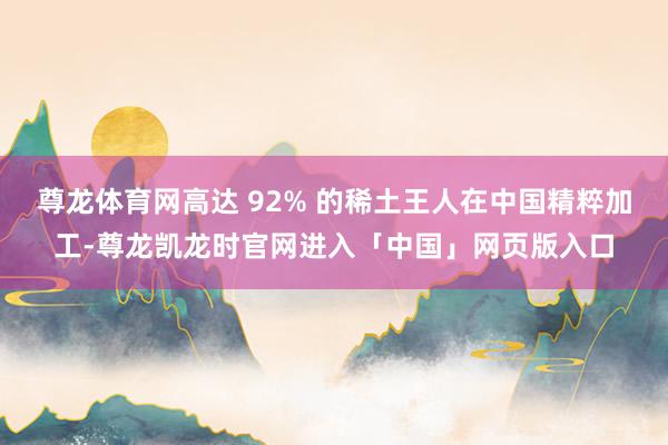 尊龙体育网高达 92% 的稀土王人在中国精粹加工-尊龙凯龙时官网进入「中国」网页版入口